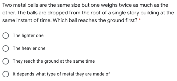 Two metal balls are the same size but one weighs twice as much as the
other. The balls are dropped from the roof of a single story building at the
same instant of time. Which ball reaches the ground first? *
The lighter one
O The heavier one
They reach the ground at the same time
O It depends what type of metal they are made of
