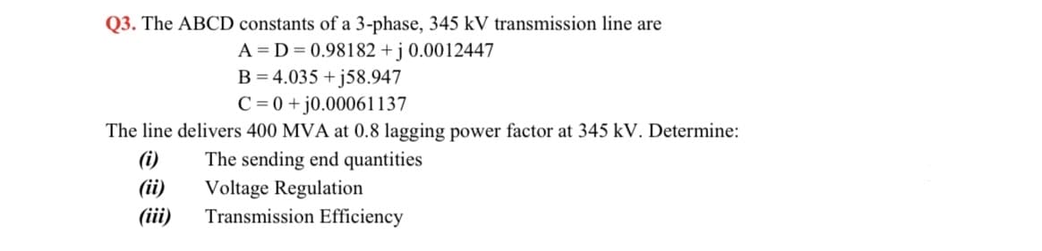 Q3. The ABCD constants of a 3-phase, 345 kV transmission line are
A = D = 0.98182 + j 0.0012447
B = 4.035 + j58.947
C = 0 +j0.00061137
The line delivers 400 MVA at 0.8 lagging power factor at 345 kV. Determine:
(i)
(ii)
The sending end quantities
Voltage Regulation
Transmission Efficiency
(iii)
