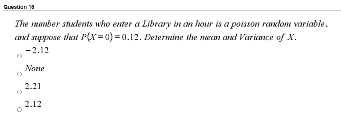 Question 16
The mumber students who enter a Library in an hour is a poisson random variable.
and suppose that P(X=0)= 0.12. Determine the mean and Variance of X.
- 2.12
None
2.21
2.12
