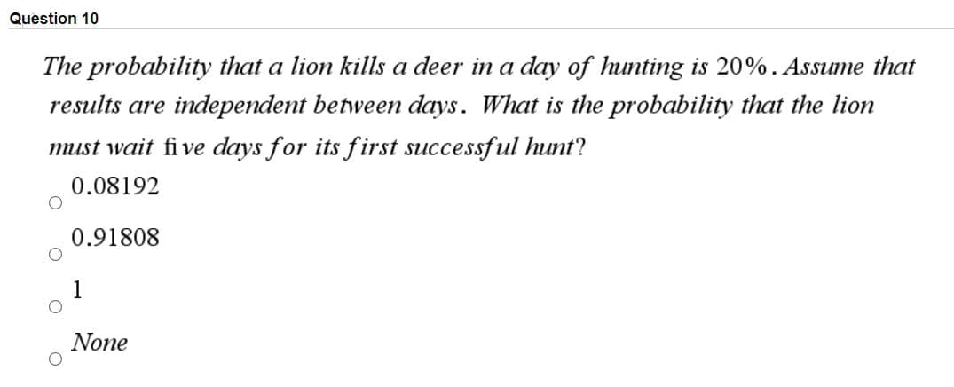 Question 10
The probability that a lion kills a deer in a day of hunting is 20%. Assume that
results are independent between days. What is the probability that the lion
must wait fi ve days for its first successful hunt?
0.08192
0.91808
None
