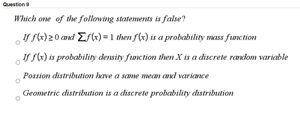 Question 9
Which one of the following statements is false?
If f(x) >0 and EfF (x) = 1 then f(x) is a probability mass function
If f(x) is probability density function then X is a discrete random variable
Possion distribution have a same mean and variance
Geometric distribution is a discrete probability distribution
