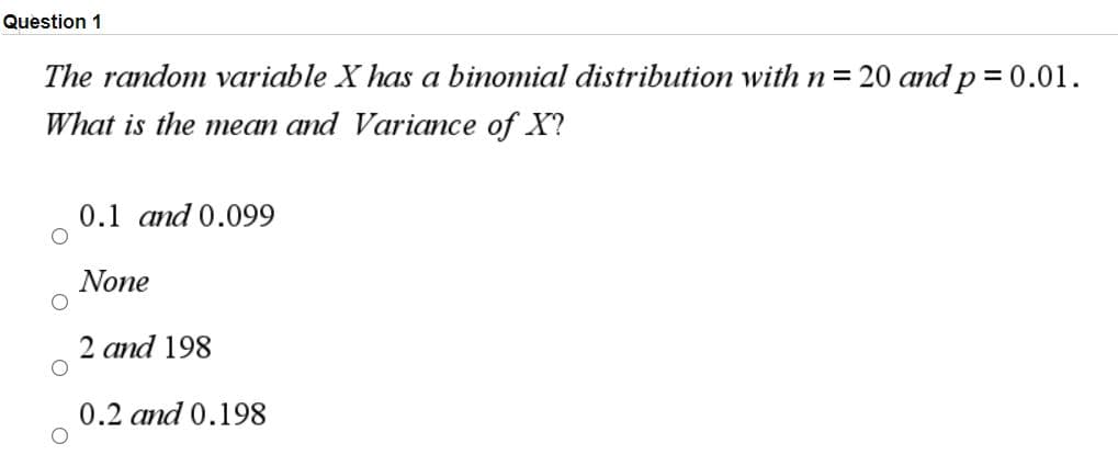 Question 1
The random variable X has a binomial distribution with n = 20 and p = 0.01.
What is the mean and Variamce of X?
0.1 and 0.099
None
2 and 198
0.2 and 0.198

