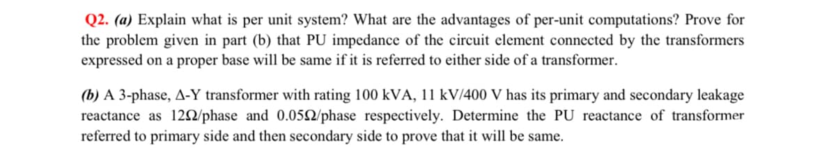 Q2. (a) Explain what is per unit system? What are the advantages of per-unit computations? Prove for
the problem given in part (b) that PU impedance of the circuit element connected by the transformers
expressed on a proper base will be same if it is referred to either side of a transformer.
(b) A 3-phase, A-Y transformer with rating 100 kVA, 11 kV/400 V has its primary and secondary leakage
reactance as 120/phase and 0.052/phase respectively. Determine the PU reactance of transformer
referred to primary side and then secondary side to prove that it will be same.
