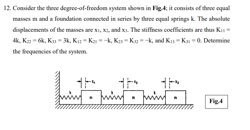 12. Consider the three degree-of-freedom system shown in Fig.4; it consists of three equal
masses m and a foundation connected in series by three equal springs k. The absolute
displacements of the masses are x1, X2, and x3. The stiffness coefficients are thus K11 =
4k, K22 = 6k, K33 = 3k, K12 = K21 = -k, K23 = K32 = -k, and K13 = K31 = 0. Determine
%3D
the frequencies of the system.
ing
m
Fig.4
