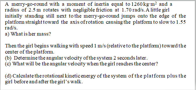 A merry-go-round with a moment of inertia equal to 1260kg-m² and a
radius of 2.5 m rotates with negligible friction at 1.70 rad/s.Ā little girl
initially standing still next to the merry-go-round jumps onto the edge of the
platform straight toward the axis ofrotation causing the platform to slow to 1.55
rad/s.
a) What is her mass?
Then the girl begins walking with speed 1 m/s (relative to the platform) toward the
center of the platform.
(b) Determine the angular velocity ofthe system 2 seconds later.
(c) What will be the angular velocity when the girl reaches the center?
(d) Calculate therotational kinetic energy of the system of the platform plus the
girl before and after the girl's walk.
