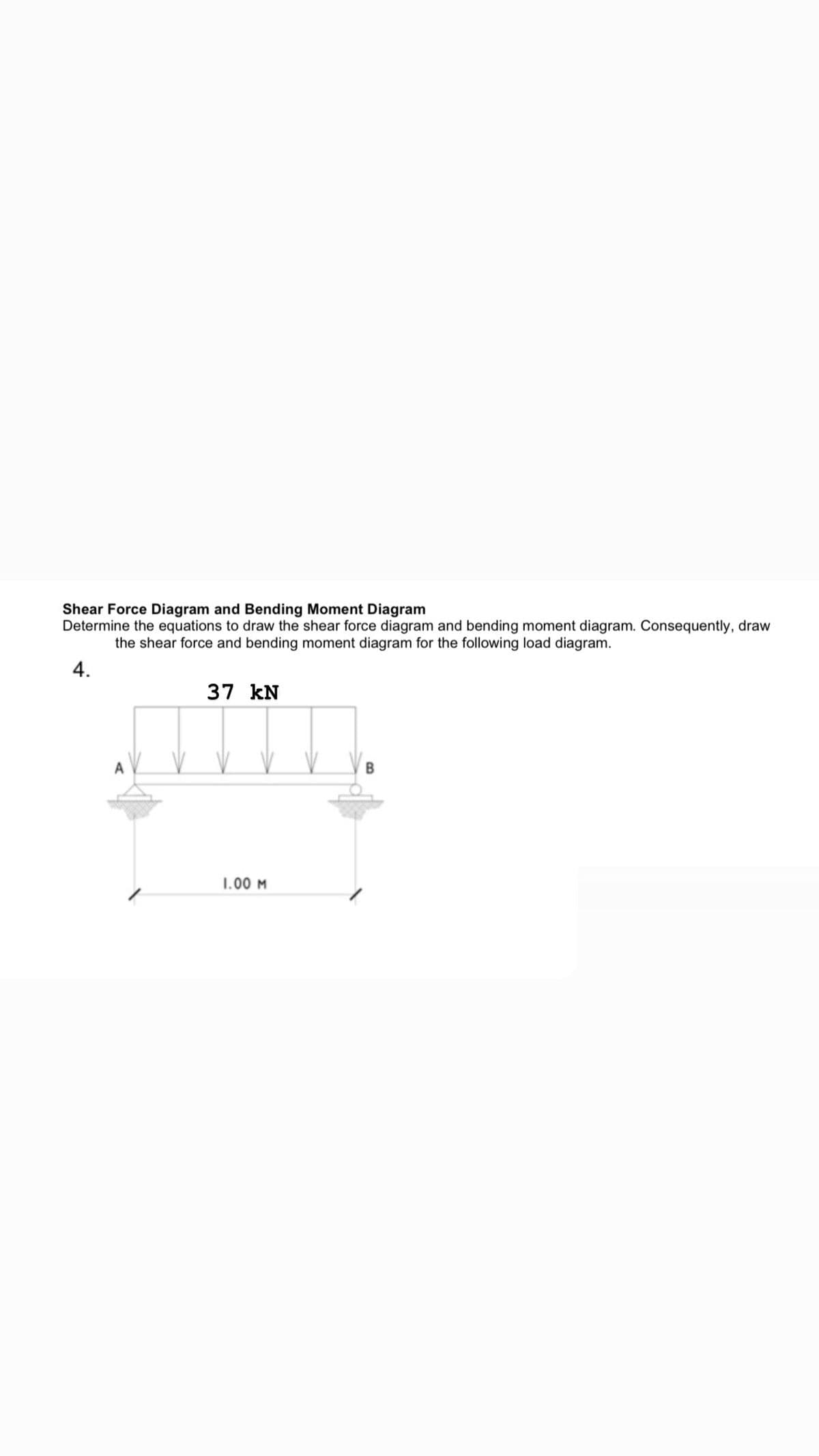 Shear Force Diagram and Bending Moment Diagram
Determine the equations to draw the shear force diagram and bending moment diagram. Consequently, draw
the shear force and bending moment diagram for the following load diagram.
4.
37 kN
1.00 M
