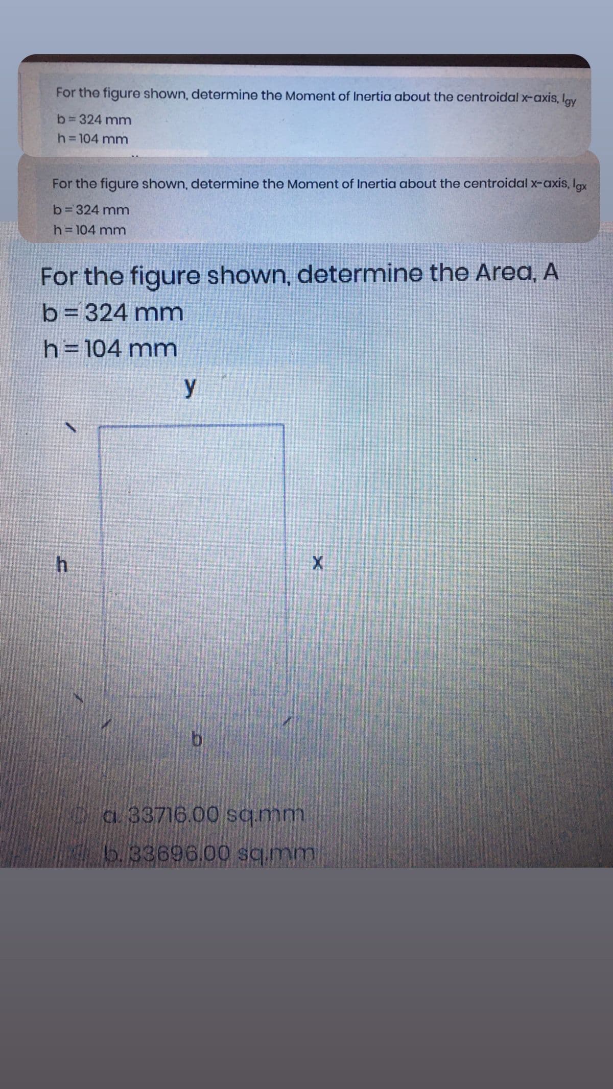 For the figure shown, determine the Moment of Inertia about the centroidal x-axis, lav
b= 324 mm
h= 104 mm
For the figure shown, determine the Moment of Inertia about the centroidal x-axis, Igx
b=324 mm
h=104 mm
For the figure shown, determine the Area, A
b= 324 mm
h=D104 mm
y
h
Oa. 33716.00 sq.mm
b. 33696.00 sq.mm
