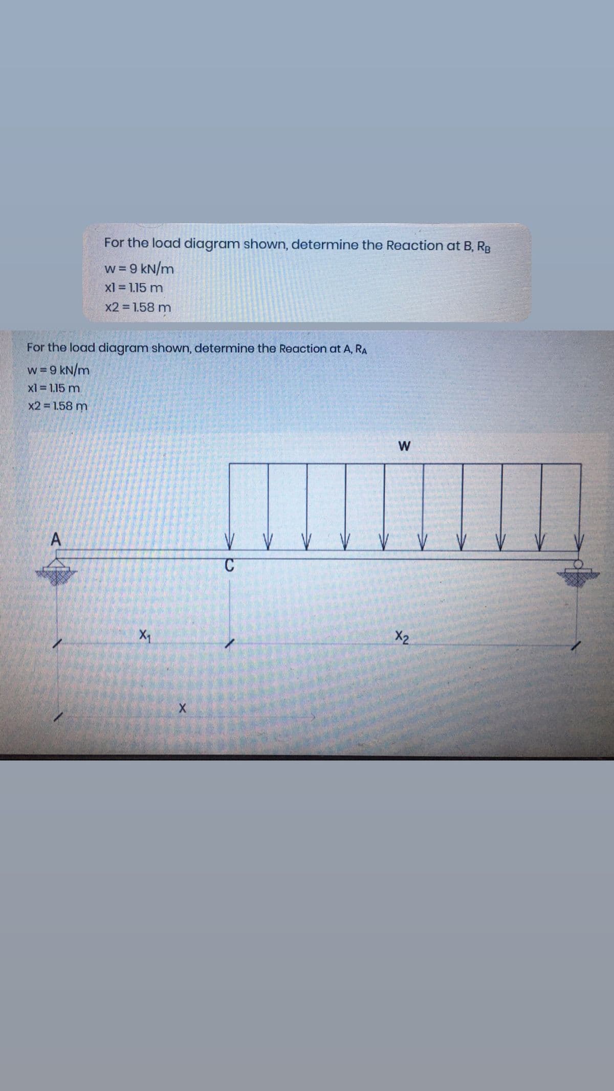 For the load diagram shown, determine the Reaction at B, Rg
w = 9 kN/m
xl = 1.15 m
x2 1.58 m
For the load diagram shown, determine the Reaction at A, RA
w = 9 kN/m
xl 1.15 m
x2 1.58 m
W
A
X1
X2
w/
