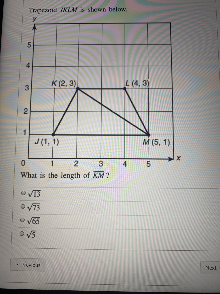 Trapezoid JKLM is shown below.
y
К (2, 3)
L (4, 3)
1
J (1, 1)
M (5, 1)
1
2
4
What is the length of KM ?
V13
O V73
O V65
V5
Previous
Next
4-
3.
2.
