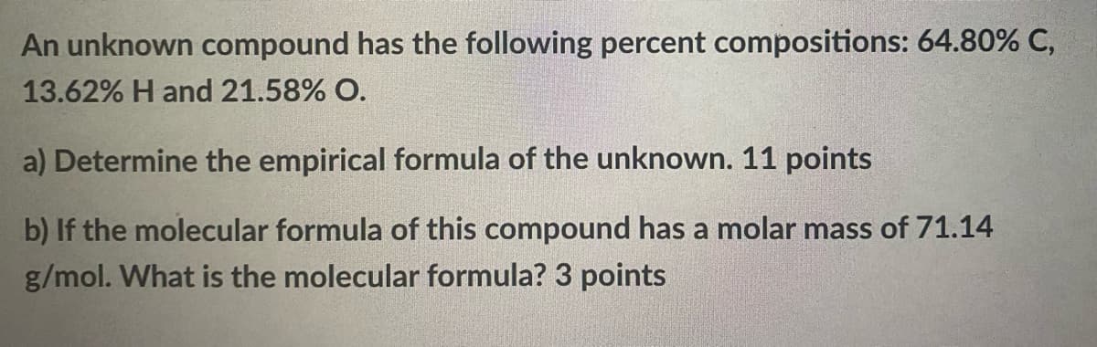 An unknown compound has the following percent compositions: 64.80% C,
13.62% H and 21.58% O.
a) Determine the empirical formula of the unknown. 11 points
b) If the molecular formula of this compound has a molar mass of 71.14
g/mol. What is the molecular formula? 3 points
