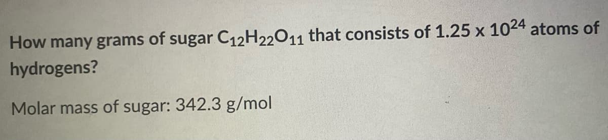 How many grams of sugar C12H22011 that consists of 1.25 x 1024 atoms of
hydrogens?
Molar mass of sugar: 342.3 g/mol
