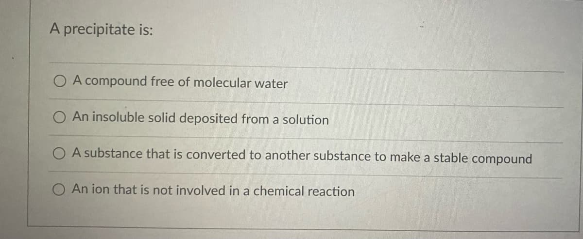 A precipitate is:
O A compound free of molecular water
An insoluble solid deposited from a solution
O A substance that is converted to another substance to make a stable compound
O An ion that is not involved in a chemical reaction
