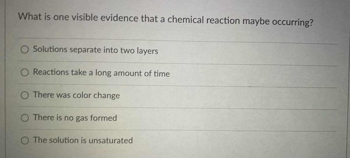 What is one visible evidence that a chemical reaction maybe occurring?
O Solutions separate into two layers
Reactions take a long amount of time
O There was color change
O There is no gas formed
O The solution is unsaturated
