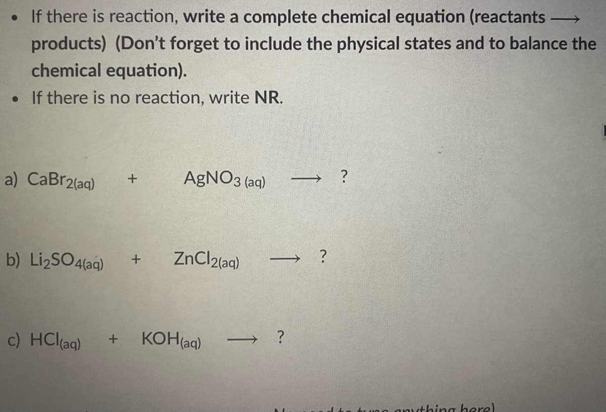 • If there is reaction, write a complete chemical equation (reactants -
products) (Don't forget to include the physical states and to balance the
chemical equation).
• If there is no reaction, write NR.
a) CaBr2(aq)
AGNO3 (aq)
→ ?
b) LizSO4(aq)
ZnCl2(aq)
c) HCl(ag)
KOH(aq)
tuno anvthing here)
