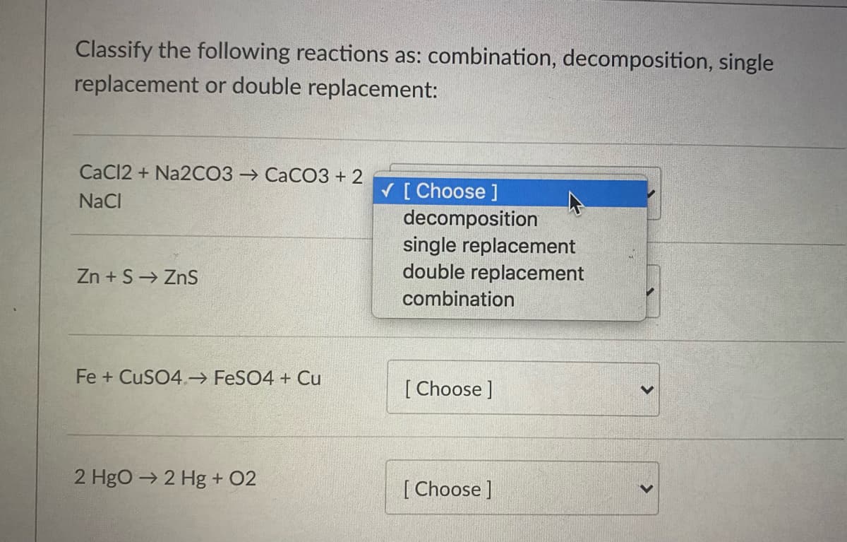 Classify the following reactions as: combination, decomposition, single
replacement or double replacement:
CaCl2 + Na2CO3 → CaCO3 + 2
V [ Choose ]
decomposition
single replacement
double replacement
NaCl
Zn + S→ ZnS
combination
Fe + CuSO4 FeSO4 + Cu
[ Choose ]
2 Hgo → 2 Hg + 02
[ Choose ]
