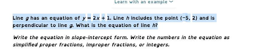 Learn with an example
Line g has an equation of y = 2x + 1. Line ŉ includes the point (-5, 2) and is
perpendicular to line g. What is the equation of line h?
Write the equation in slope-intercept form. Write the numbers in the equation as
simplified proper fractions, improper fractions, or integers.