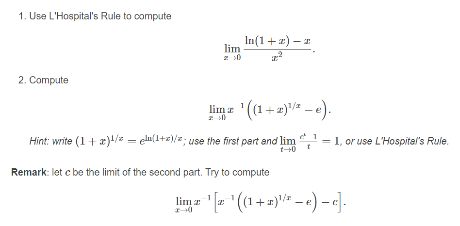 1. Use L'Hospital's Rule to compute
In (1 + 2) — г
lim
x2
2. Compute
lim x
+æ)/= – e).
et -1
Hint: write (1 + x)'/# = en(1+2)/x; use the first part and lim = 1, or use L'Hospital's Rule.
t0
Remark: let c be the limit of the second part. Try to compute
lim x
