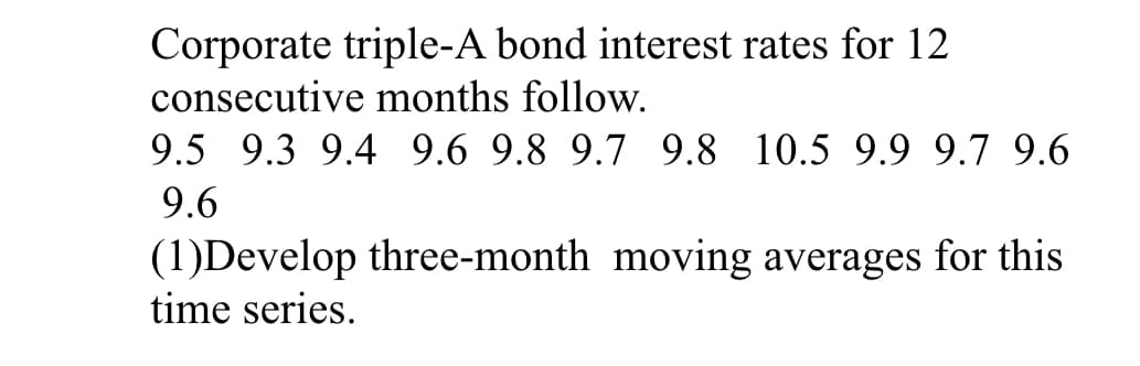 Corporate triple-A bond interest rates for 12
consecutive months follow.
9.5 9.3 9.4 9.6 9.8 9.7 9.8 10.5 9.9 9.7 9.6
9.6
(1)Develop three-month moving averages for this
time series.
