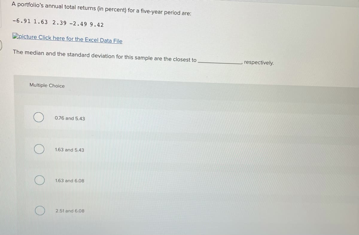 A portfolio's annual total returns (in percent) for a five-year period are:
-6.91 1.63 2.39 -2.49 9.42
2picture Click here for the Excel Data File
The median and the standard deviation for this sample are the closest to
respectively.
Multiple Choice
0.76 and 5.43
1.63 and 5.43
1.63 and 6.08
2.51 and 6,08
