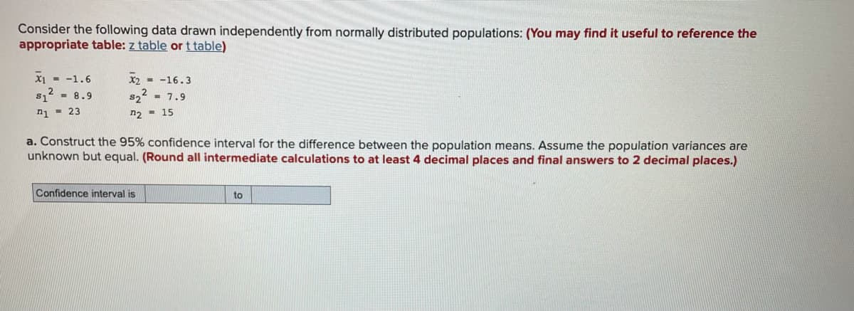 Consider the following data drawn independently from normally distributed populations: (You may find it useful to reference the
appropriate table: z table or t table)
X1 - -1.6
X2 - -16.3
- 8.9
s1
n1 - 23
s22 - 7.9
n2 - 15
a. Construct the 95% confidence interval for the difference between the population means. Assume the population variances are
unknown but equal. (Round all intermediate calculations to at least 4 decimal places and final answers to 2 decimal places.)
Confidence interval is
to
