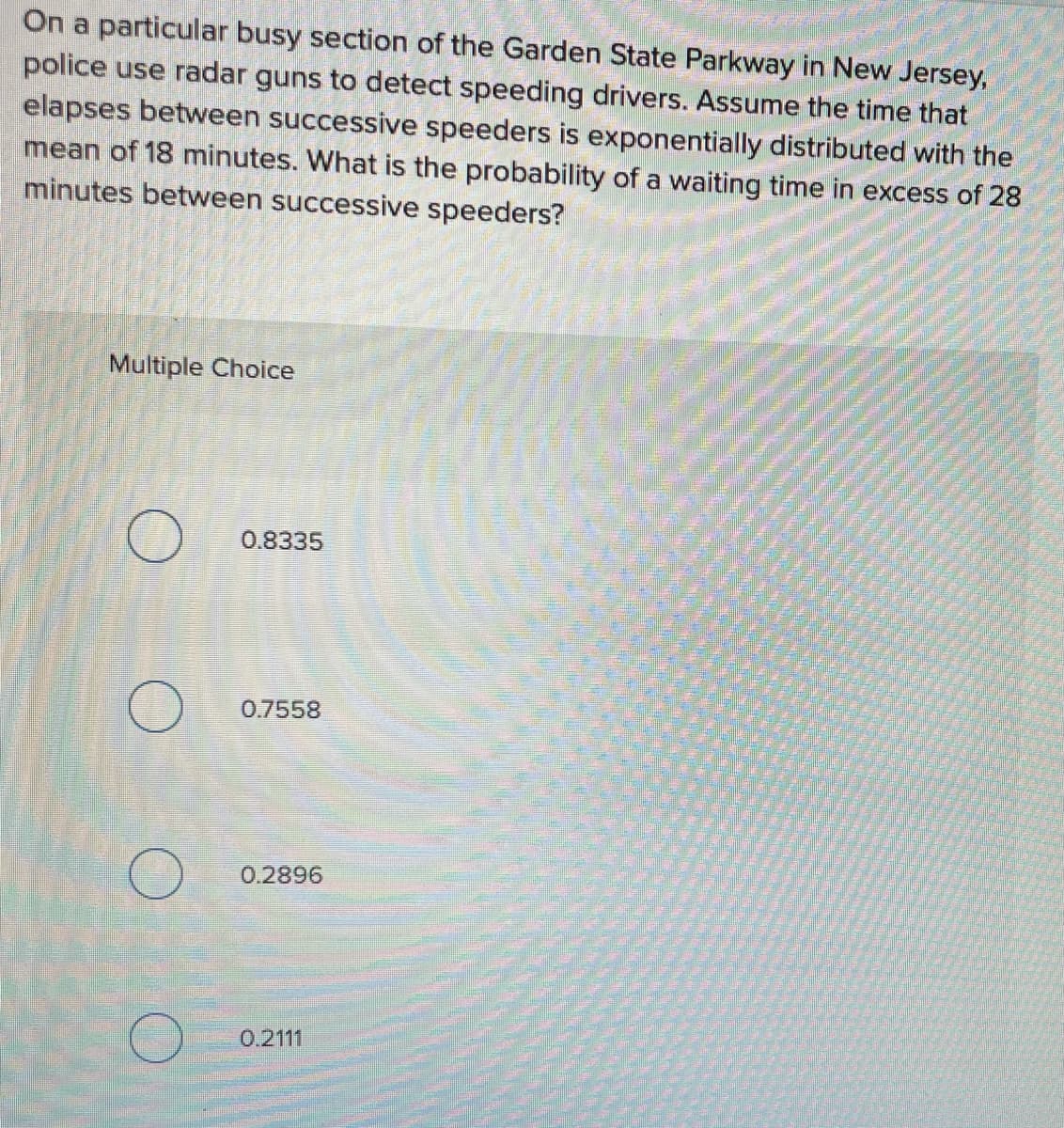On a particular busy section of the Garden State Parkway in New Jersey,
police use radar guns to detect speeding drivers. Assume the time that
elapses between successive speeders is exponentially distributed with the
mean of 18 minutes. What is the probability of a waiting time in excess of 28
minutes between successive speeders?
Multiple Choice
0.8335
0.7558
0.2896
0.2111
