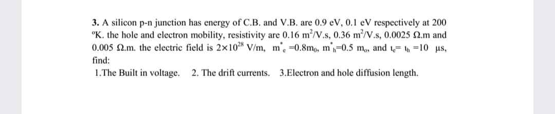 3. A silicon p-n junction has energy of C.B. and V.B. are 0.9 eV, 0.1 eV respectively at 200
°K. the hole and electron mobility, resistivity are 0.16 m²/V.s, 0.36 m²/V.s, 0.0025 N.m and
0.005 N.m. the electric field is 2×10 V/m, m'. =0.8mo, m=0.5 m,, and = 4 =10 us,
find:
1.The Built in voltage.
2. The drift currents. 3.Electron and hole diffusion length.
