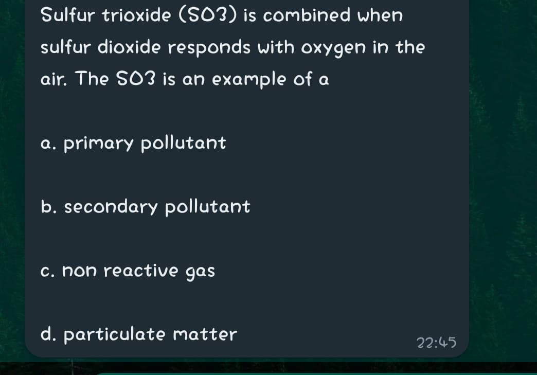 Sulfur trioxide (SO3) is combined when
sulfur dioxide responds with oxygen in the
air. The SO3 is an example of a
a. primary pollutant
b. secondary pollutant
c. non reactive gas
d. particulate matter
22:45
