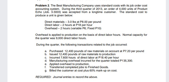 Problem 2. The Best Manufacturing Company uses standard costs with its job order cost
accounting system. During the third quarter of 2013, an order of 4,000 units of Product
Echo (Job. 3-3003) was accepted from a longtime customer. The standard cost to
produce a unit is given below:
Direct materials – 3.0 lbs at P8.00 per pound
Direct labor – 2 hours at P18 per hour
Overhead – 2 hours (variable P6; Fixed P10)
Overhead is applied to production on the basis of direct labor hours. Normal capacity for
the quarter was 9,000 direct labor hours.
During the quarter, the following transactions related to the job occurred:
a. Purchased 12,400 pounds of raw materials on account at P7.20 per pound
b. Issued 12,400 pounds of raw materials to production
c. Incurred 7,600 hours of direct labor at P18.40 per hour
d. Manufacturing overhead incurred for the quarter totaled P135,300.
e. Applied overhead to production.
f. Transferred completed jobs to Finished Goods.
g. Billed the customer at cost plus 60% mark-up on cost.
REQUIRED: Journal entries to record the above.
