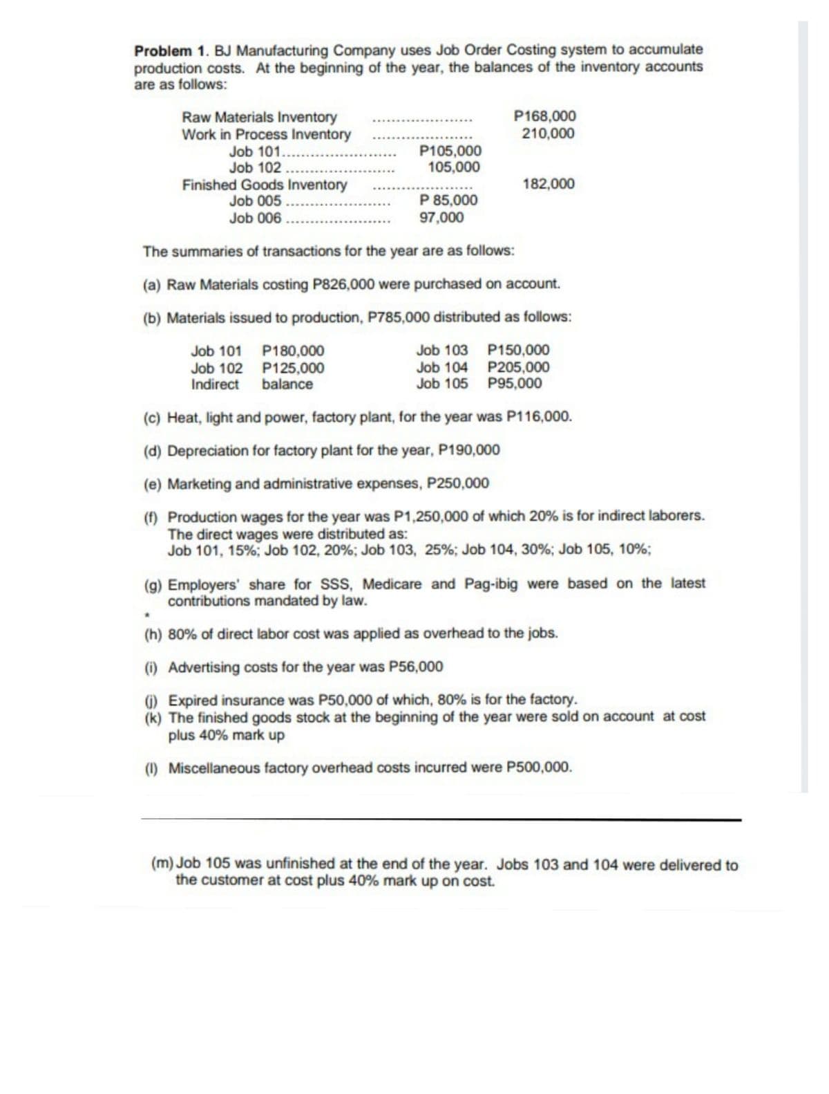 Problem 1. BJ Manufacturing Company uses Job Order Costing system to accumulate
production costs. At the beginning of the year, the balances of the inventory accounts
are as follows:
P168,000
210,000
Raw Materials Inventory
Work in Process Inventory
Job 101...
Job 102 ...
Finished Goods Inventory
Job 005 ..
Job 006
...
P105,000
105,000
182,000
P 85,000
97,000
The summaries of transactions for the year are as follows:
(a) Raw Materials costing P826,000 were purchased on account.
(b) Materials issued to production, P785,000 distributed as follows:
Job 101 P180,000
Job 102 P125,000
Indirect balance
Job 103 P150,000
Job 104 P205,000
Job 105 P95,000
(c) Heat, light and power, factory plant, for the year was P116,000.
(d) Depreciation for factory plant for the year, P190,000
(e) Marketing and administrative expenses, P250,000
(f) Production wages for the year was P1,250,000 of which 20% is for indirect laborers.
The direct wages were distributed as:
Job 101, 15%; Job 102, 20%; Job 103, 25%; Job 104, 30%; Job 105, 10%;
(g) Employers' share for SSS, Medicare and Pag-ibig were based on the latest
contributions mandated by law.
(h) 80% of direct labor cost was applied as overhead to the jobs.
(1) Advertising costs for the year was P56,000
G) Expired insurance was P50,000 of which, 80% is for the factory.
(k) The finished goods stock at the beginning of the year were sold on account at cost
plus 40% mark up
(1) Miscellaneous factory overhead costs incurred were P500,000.
(m) Job 105 was unfinished at the end of the year. Jobs 103 and 104 were delivered to
the customer at cost plus 40% mark up on cost.
