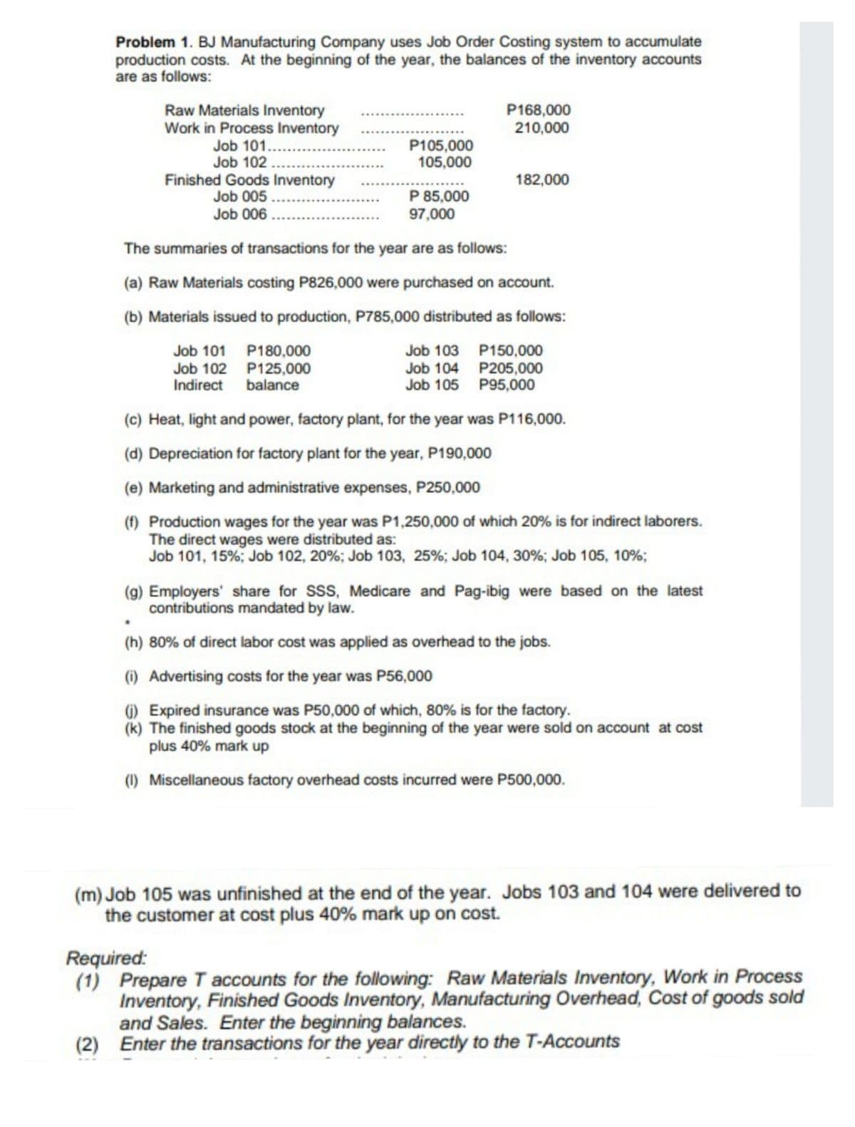 Problem 1. BJ Manufacturing Company uses Job Order Costing system to accumulate
production costs. At the beginning of the year, the balances of the inventory accounts
are as follows:
P168,000
210,000
Raw Materials Inventory
Work in Process Inventory
Job 101..
Job 102..
P105,000
105,000
Finished Goods Inventory
Job 005.
Job 006.
182,000
P 85,000
97,000
The summaries of transactions for the year are as follows:
(a) Raw Materials costing P826,000 were purchased on account.
(b) Materials issued to production, P785,000 distributed as follows:
Job 101 P180,000
Job 102 P125,000
Indirect balance
Job 103 P150,000
Job 104 P205,000
Job 105 P95,000
(c) Heat, light and power, factory plant, for the year was P116,000.
(d) Depreciation for factory plant for the year, P190,000
(e) Marketing and administrative expenses, P250,000
(f) Production wages for the year was P1,250,000 of which 20% is for indirect laborers.
The direct wages were distributed as:
Job 101, 15%; Job 102, 20%; Job 103, 25%; Job 104, 30%; Job 105, 10%;
(g) Employers' share for SSS, Medicare and Pag-ibig were based on the latest
contributions mandated by law.
(h) 80% of direct labor cost was applied as overhead to the jobs.
(1) Advertising costs for the year was P56,000
) Expired insurance was P50,000 of which, 80% is for the factory.
(k) The finished goods stock at the beginning of the year were sold on account at cost
plus 40% mark up
(1) Miscellaneous factory overhead costs incurred were P500,000.
(m) Job 105 was unfinished at the end of the year. Jobs 103 and 104 were delivered to
the customer at cost plus 40% mark up on cost.
Required:
(1) Prepare T accounts for the following: Raw Materials Inventory, Work in Process
Inventory, Finished Goods Inventory, Manufacturing Overhead, Cost of goods sold
and Sales. Enter the beginning balances.
(2) Enter the transactions for the year directly to the T-Accounts
