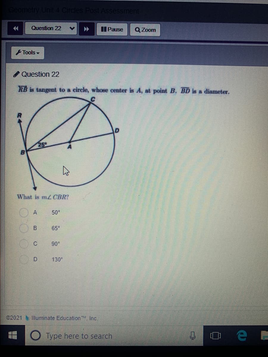 Geometry Unit 4 Circles Post Assessment
Question 22
IIPause
Q Zoom
Tools
Question 22
RB is tangent to a circle, whose center is A, at point B. BD is a diameter.
25
What is mz CBR?
50°
65
C.
90
D.
130
©2021 Illuminate Education, Inc.
Type here to search
