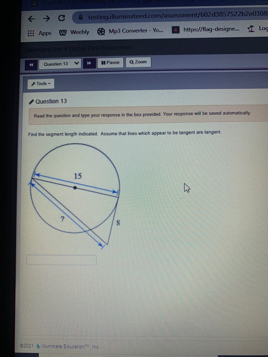 A testing.illuminateed.com/assessment/602d3857522b2e0308=
https://flag-designe.. Log
E Apps W Weebly Mp3 Converter - Yo...
Geometry Unit 4 Circles Post Assessment
II Pause
Q Zoom
Question 13
Tools -
/ Question 13
Read the question and type your response in the box provided. Your response will be saved automatically.
Find the segment length indicated. Assume that lines which appear to be tangent are tangent.
15
02021 luminate Education., Inc.
8.
