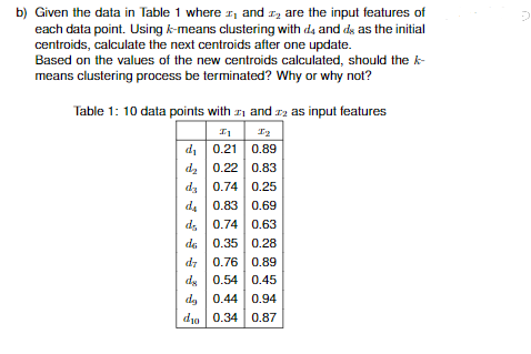b) Given the data in Table 1 where and are the input features of
1₂
each data point. Using k-means clustering with d4 and ds as the initial
centroids, calculate the next centroids after one update.
Based on the values of the new centroids calculated, should the k-
means clustering process be terminated? Why or why not?
Table 1: 10 data points with
and 2 as input features
In
I₂
d₁
0.21
0.89
d₂ 0.22 0.83
da
0.74
0.25
da
0.83 0.69
d
0.74
0.63
de
0.35
0.28
d7
0.76
0.89
de 0.54 0.45
de 0.44
do 0.34
0.94
0.87