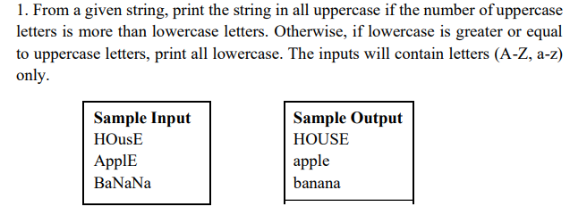 1. From a given string, print the string in all uppercase if the number of uppercase
letters is more than lowercase letters. Otherwise, if lowercase is greater or equal
to uppercase letters, print all lowercase. The inputs will contain letters (A-Z, a-z)
only.
Sample Input
Sample Output
HOusE
HOUSE
ApplE
apple
BaNaNa
banana
