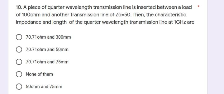 10. A piece of quarter wavelength transmission line is inserted between a load
of 100ohm and another transmission line of Zo=50. Then, the characteristic
impedance and length of the quarter wavelength transmission line at 1GHz are
70.71 ohm and 300mm
70.71 ohm and 50mm
70.71 ohm and 75mm
None of them
50ohm and 75mm