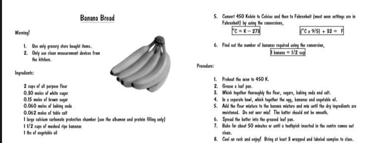 5. Convert 450 Kelvin to Celsius and then to Fahrenhait (most oven settings are in
Fahrenhait) by using the conversions,
C = K– 273
Banana Bread
Warning!
PC x 9/5) + 32 =
6. Find ost the number of bananas requrod using the conversion,
I banana = 1/2 cuy
1. Us only grocery store bouyht itoms.
2. Only use dlean measuroment devices from
the kitchen.
Procedure:
Ingradiants:
2 cups of al purpose flbur
0.30 moles of white sugar
0.15 moles of brown sugar
0.060 meles of baking soda
0.062 meles of table salt
1 large calcium carbonate protective chamber (use the albumen and protein flling only)
1 1/2 cups of mashed ripe bananas
1 fbs of vogetable ol
1. Proheat the aven to 450 K.
2. Greane a loaf pan.
3. Whisk together thoroughly the flour, sugars, baking soda and salt.
4. In a separate bowl, whisk together the eg, bananas and vagetable oil.
5. Add the flour mixture to the banana mixture and mix until the dry ingredients are
moistened. De not over mi! The batter should not be smooth.
6. Spread the batter into the greased loaf pan.
7. Bake for about 50 minutes or until a toothpick inserted in the centre comes out
clean.
8. Cool on rack and enjoy! Bring at least 3 wrapped and labeled samples to clas.
