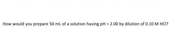How would you prepare 50 ml of a solution having pH = 2.00 by dilution of 0.10 M HCI?
