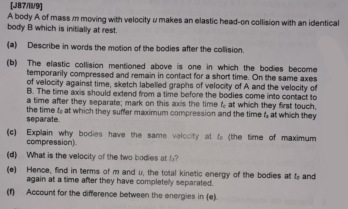 [J87/I1/9]
A body A of mass m moving with velocity u makes an elastic head-on collision with an identical
body B which is initially at rest.
(a)
Describe in words the motion of the bodies after the collision.
(b) The elastic collision mentioned above is one in which the bodies become
temporarily compressed and remain in contact for a short time. On the same axes
of velocity against time, sketch labelled graphs of velocity of A and the velocity of
B. The time axis should extend from a time before the bodies come into contact to
a time after they separate; mark on this axis the time tc at which they first touch,
the time to at which they suffer maximum compression and the time ts at which they
separate.
(c) Explain why bodies have the same velccity at to (the time of maximum
compression).
(d) What is the velocity of the two bodies at fo?
(e) Hence, find in terms of m and u, the total kinetic energy of the bodies at to and
again at a time after they have completely separated.
(f)
Account for the difference between the energies in (e).
