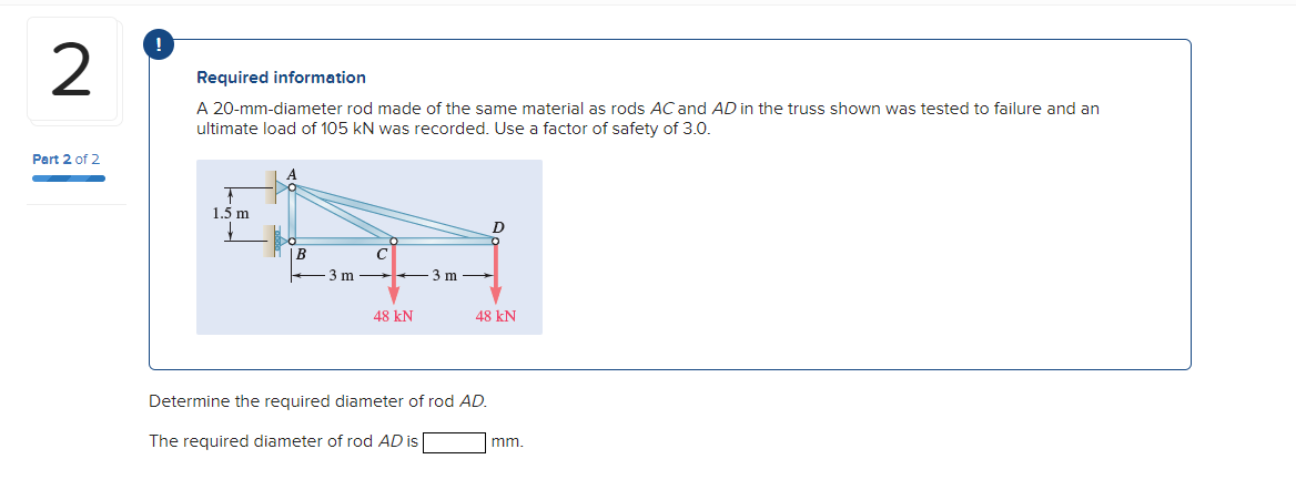 2
Required information
A 20-mm-diameter rod made of the same material as rods AC and AD in the truss shown was tested to failure and an
ultimate load of 105 kN was recorded. Use a factor of safety of 3.0.
Part 2 of 2
1.5 m
B
3 m
3 m
48 kN
48 kN
Determine the required diameter of rod AD.
The required diameter of rod AD is
mm.
