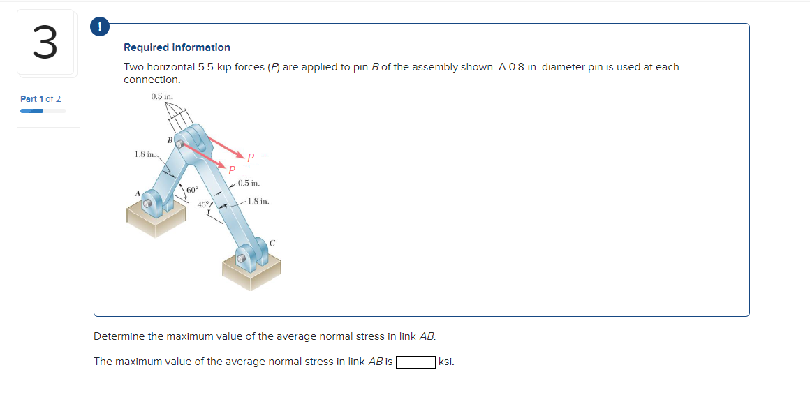 3.
Required information
Two horizontal 5.5-kip forces (P) are applied to pin B of the assembly shown. A 0.8-in. diameter pin is used at each
connection.
Pert 1 of 2
0.5 in.
1.8 in.
0.5 in.
45°
1.8 in.
C
Determine the maximum value of the average normal stress in link AB.
The maximum value of the average normal stress in link AB is
ksi.
