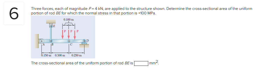 Three forces, each of magnitude P= 4 kN, are applied to the structure shown. Determine the cross-sectional area of the uniform
portion of rod BE for which the normal stress in that portion is +100 MPa.
0.100 m
IP IP
(O
D
360
IB
0.150 m 0.300 m
0.250 m
The cross-sectional area of the uniform portion of rod BE is
|mm2.
