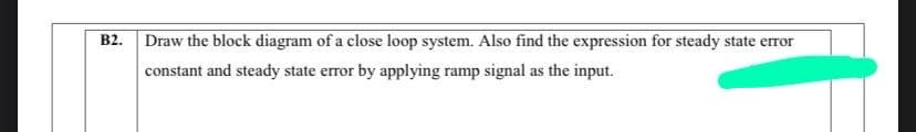 B2. Draw the block diagram of a close loop system. Also find the expression for steady state error
constant and steady state error by applying ramp signal as the input.
