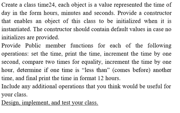 Create a class time24, each object is a value represented the time of
day in the form hours, minutes and seconds. Provide a constructor
that enables an object of this class to be initialized when it is
instantiated. The constructor should contain default values in case no
initializes are provided.
Provide Public member functions for each of the following
operations: set the time, print the time, increment the time by one
second, compare two times for equality, increment the time by one
hour, determine if one time is "less than" (comes before) another
time, and final print the time in format 12 hours.
Include any additional operations that you think would be useful for
your class.
Design, implement, and test your class.
