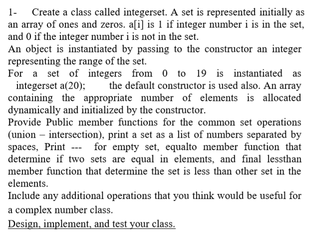 Create a class called integerset. A set is represented initially as
an array of ones and zeros. a[i] is 1 if integer number i is in the set,
and 0 if the integer number i is not in the set.
An object is instantiated by passing to the constructor an integer
representing the range of the set.
For a set of integers from 0 to 19 is instantiated as
integerset a(20);
containing the appropriate number of elements is allocated
dynamically and initialized by the constructor.
Provide Public member functions for the common set operations
(union – intersection), print a set as a list of numbers separated by
spaces, Print --- for empty set, equalto member function that
determine if two sets are equal in elements, and final lessthan
1-
the default constructor is used also. An array
member function that determine the set is less than other set in the
elements.
Include any additional operations that you think would be useful for
a complex number class.
Design, implement, and test your class.
