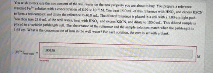 You wish to measure the iron content of the well water on the new property you are about to buy. You prepare a reference
standard Fe" solution with a concentration of 8.99 x 10 M. You treat 15.0 ml. of this reference with HNo, and excess KSCN
to form a red complex and dilute the reference to 40.0 ml. The diluted reference is placed in a cell with a 1.00-cm light path.
You then take 25.0 ml of the well water, treat with HNO, and excess KSCN, and dilute to 100.0 ml. This diluted sample is
placed in a variable pathlength cell. The absorbance of the reference and the sample solutions match when the pathlength is
1.65 cm. What is the concentration of iron in the well water? For cach solution, the zero is set with a blank.
(Fe*l wr
00136
M
arect
