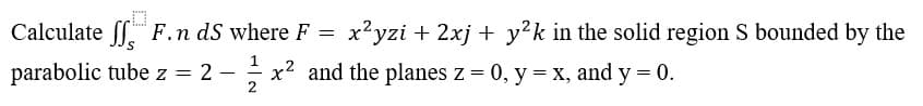 Calculate ff F.n dS where F
x'yzi + 2xj + y?k in the solid region S bounded by the
parabolic tube z = 2 –
x2 and the planes z = 0, y = x, and y = 0.
