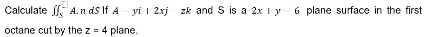 Calculate ff A.n ds If A = yi + 2xj – zk and S is a 2x + y = 6 plane surface in the first
octane cut by the z = 4 plane.
