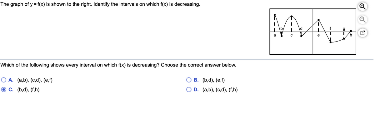 The graph of y= f(x) is shown to the right. Identify the intervals on which f(x) is decreasing.
f
g
a
h.
Which of the following shows every interval on which f(x) is decreasing? Choose the correct answer below.
О А. (а,b), (с,d), (е,f)
В. (b,d), (е,f)
С. (b,d), (f,h)
O D. (a,b), (с,d), (f,h)
