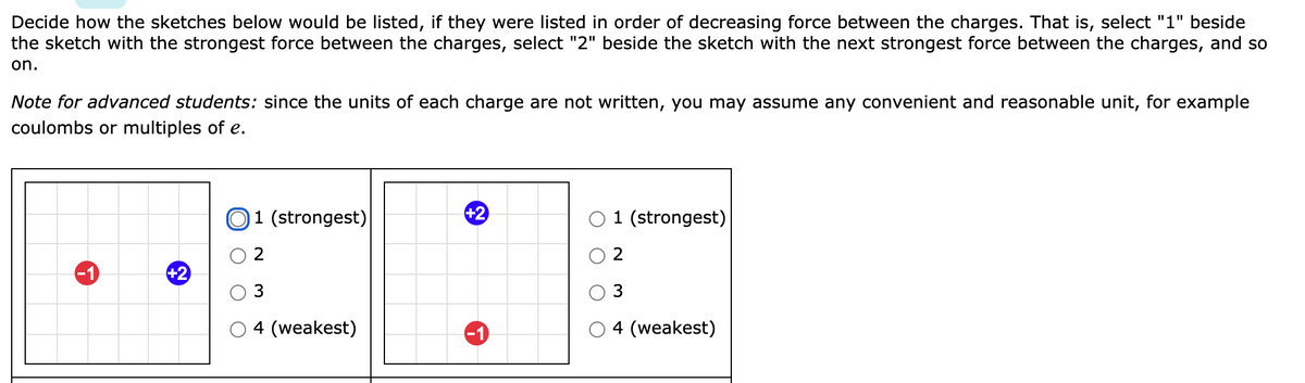 Decide how the sketches below would be listed, if they were listed in order of decreasing force between the charges. That is, select "1" beside
the sketch with the strongest force between the charges, select "2" beside the sketch with the next strongest force between the charges, and so
on.
Note for advanced students: since the units of each charge are not written, you may assume any convenient and reasonable unit, for example
coulombs or multiples of e.
O1 (strongest)
+2
O 1 (strongest)
-1
+2
3
3
4 (weakest)
-1
4 (weakest)
