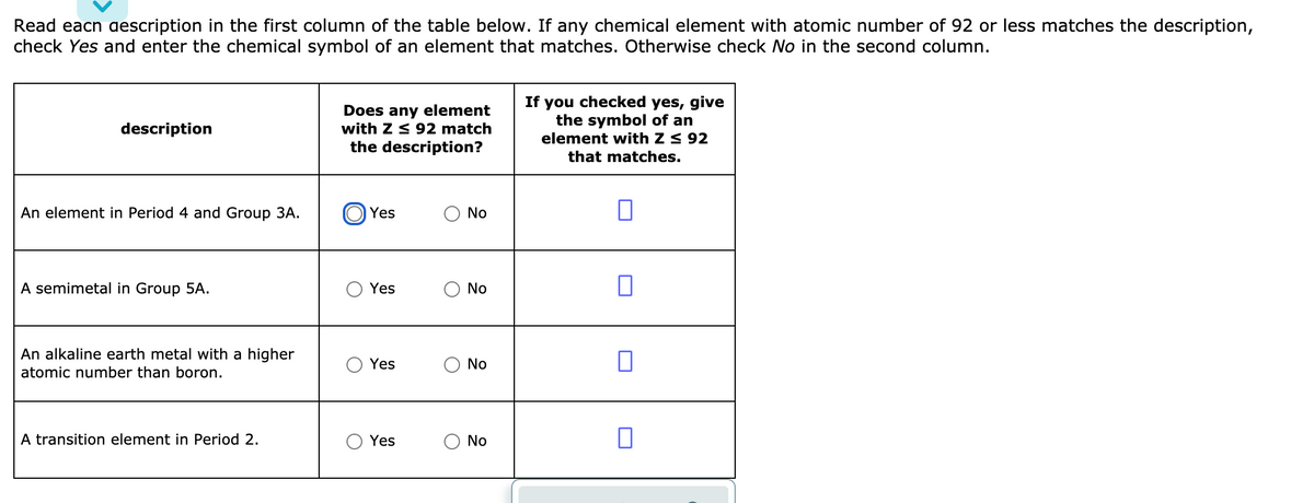 Read eacn aescription in the first column of the table below. If any chemical element with atomic number of 92 or less matches the description,
check Yes and enter the chemical symbol of an element that matches. Otherwise check No in the second column.
Does any element
with Z < 92 match
the description?
If you checked yes, give
the symbol of an
element with Z < 92
description
that matches.
An element in Period 4 and Group 3A.
Yes
No
A semimetal in Group 5A.
Yes
No
An alkaline earth metal with a higher
Yes
No
atomic number than boron.
A transition element in Period 2.
Yes
No
